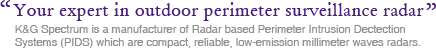 Your expert in outdoor perimeter surveillance radar. K&G Spectrum is a manufacturer of Radar based Perimeter Intrusion Dectection Systems (PIDS) which are compact, reliable, low-emission millimeter wave radars.